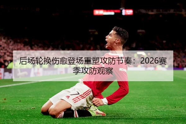 后场轮换伤愈登场重塑攻防节奏：2026赛季攻防观察